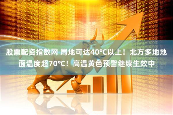 股票配资指数网 局地可达40℃以上！北方多地地面温度超70℃！高温黄色预警继续生效中