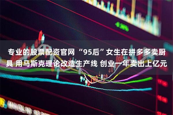 专业的股票配资官网 “95后”女生在拼多多卖厨具 用马斯克理论改造生产线 创业一年卖出上亿元