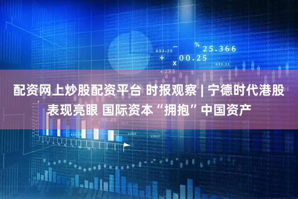 配资网上炒股配资平台 时报观察 | 宁德时代港股表现亮眼 国际资本“拥抱”中国资产