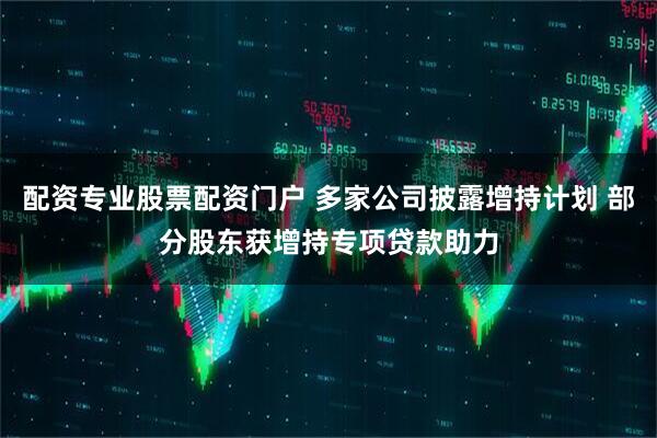 配资专业股票配资门户 多家公司披露增持计划 部分股东获增持专项贷款助力