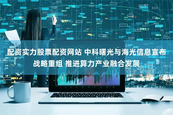 配资实力股票配资网站 中科曙光与海光信息宣布战略重组 推进算力产业融合发展