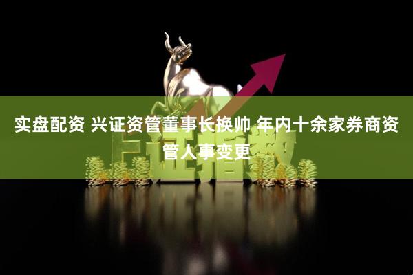 实盘配资 兴证资管董事长换帅 年内十余家券商资管人事变更