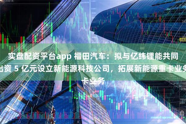 实盘配资平台app 福田汽车：拟与亿纬锂能共同出资 5 亿元设立新能源科技公司，拓展新能源重卡业务