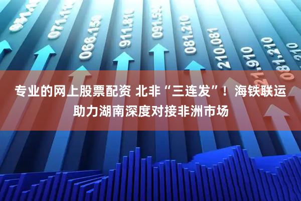 专业的网上股票配资 北非“三连发”！海铁联运助力湖南深度对接非洲市场