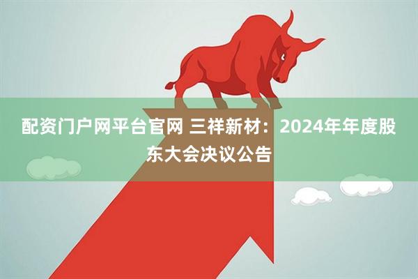 配资门户网平台官网 三祥新材：2024年年度股东大会决议公告