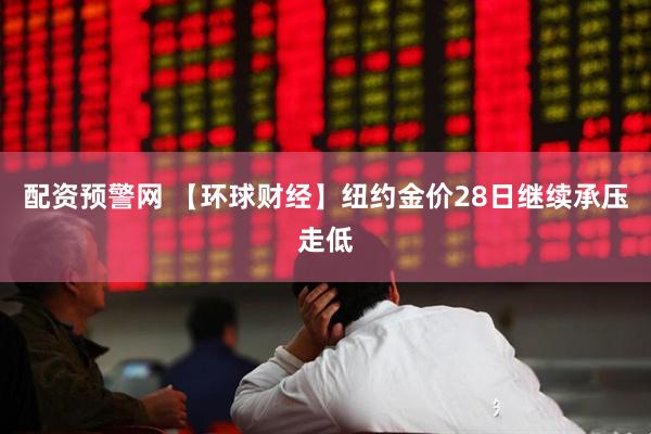 配资预警网 【环球财经】纽约金价28日继续承压走低