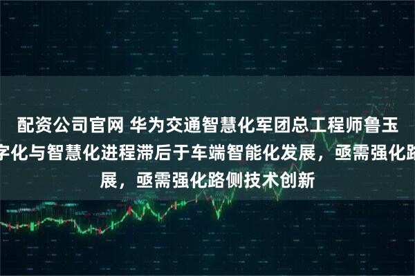 配资公司官网 华为交通智慧化军团总工程师鲁玉春：道路数字化与智慧化进程滞后于车端智能化发展，亟需强化路侧技术创新