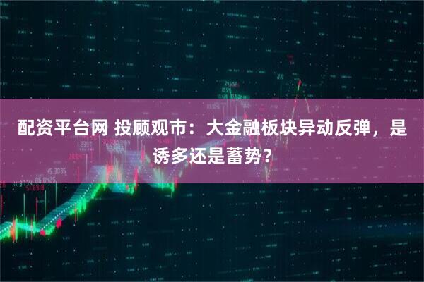 配资平台网 投顾观市：大金融板块异动反弹，是诱多还是蓄势？
