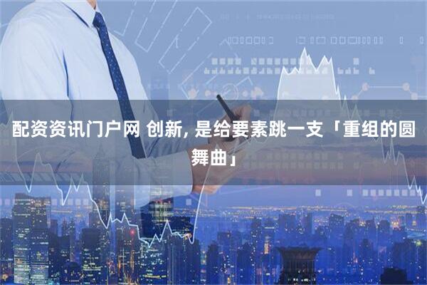 配资资讯门户网 创新, 是给要素跳一支「重组的圆舞曲」