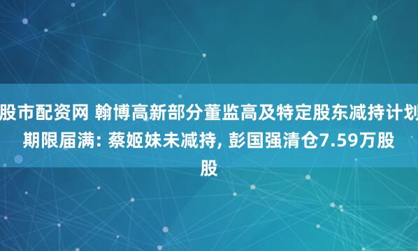 股市配资网 翰博高新部分董监高及特定股东减持计划期限届满: 蔡姬妹未减持, 彭国强清仓7.59万股