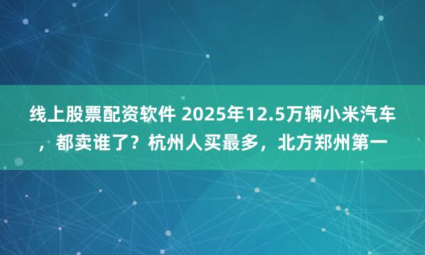 线上股票配资软件 2025年12.5万辆小米汽车，都卖谁了？杭州人买最多，北方郑州第一