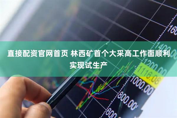 直接配资官网首页 林西矿首个大采高工作面顺利实现试生产
