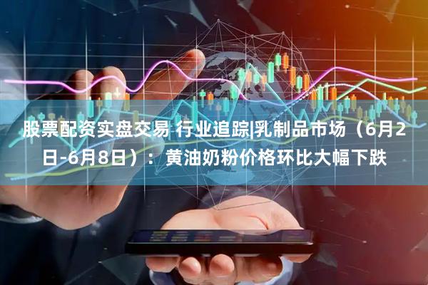 股票配资实盘交易 行业追踪|乳制品市场（6月2日-6月8日）：黄油奶粉价格环比大幅下跌