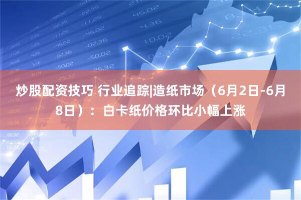 炒股配资技巧 行业追踪|造纸市场（6月2日-6月8日）：白卡纸价格环比小幅上涨