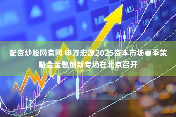 配资炒股网官网 申万宏源2025资本市场夏季策略会金融创新专场在北京召开