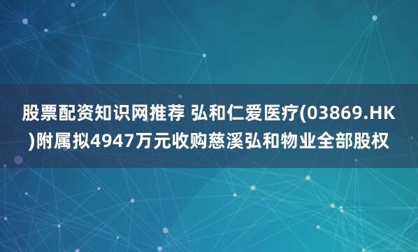 股票配资知识网推荐 弘和仁爱医疗(03869.HK)附属拟4947万元收购慈溪弘和物业全部股权