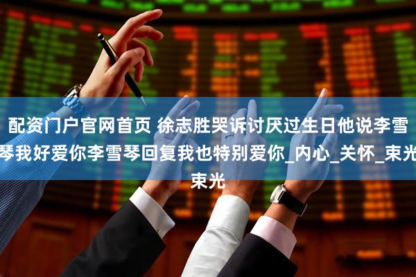 配资门户官网首页 徐志胜哭诉讨厌过生日他说李雪琴我好爱你李雪琴回复我也特别爱你_内心_关怀_束光