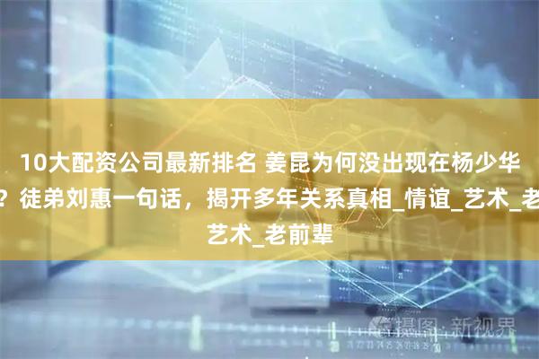 10大配资公司最新排名 姜昆为何没出现在杨少华葬礼？徒弟刘惠一句话，揭开多年关系真相_情谊_艺术_老前辈