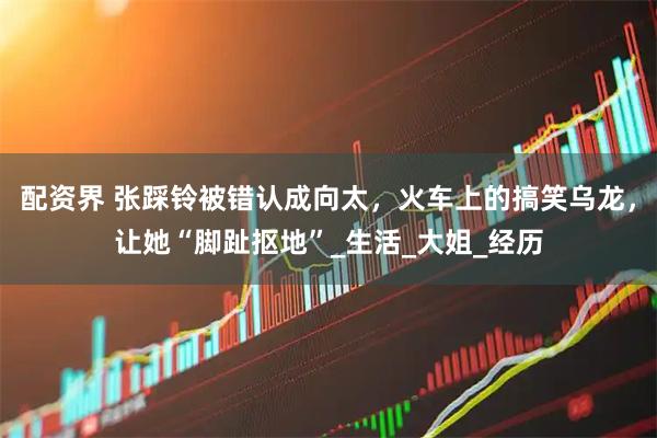 配资界 张踩铃被错认成向太，火车上的搞笑乌龙，让她“脚趾抠地”_生活_大姐_经历