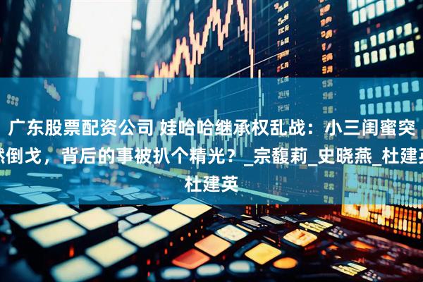广东股票配资公司 娃哈哈继承权乱战：小三闺蜜突然倒戈，背后的事被扒个精光？_宗馥莉_史晓燕_杜建英
