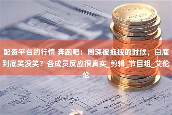 配资平台的行情 奔跑吧：周深被拖拽的时候，白鹿到底笑没笑？各成员反应很真实_剪辑_节目组_艾伦