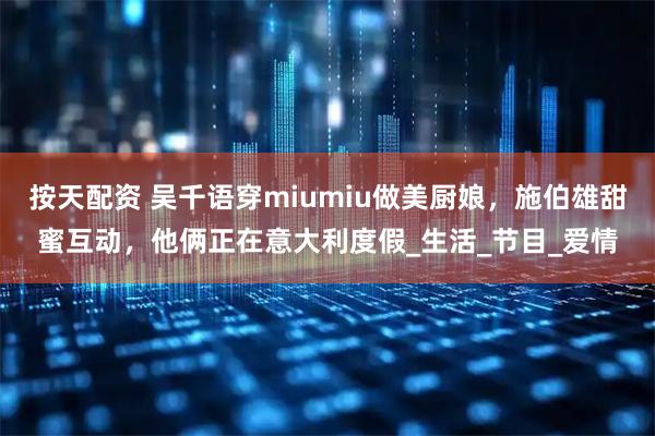按天配资 吴千语穿miumiu做美厨娘，施伯雄甜蜜互动，他俩正在意大利度假_生活_节目_爱情