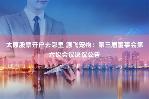 太原股票开户去哪里 源飞宠物：第三届董事会第六次会议决议公告