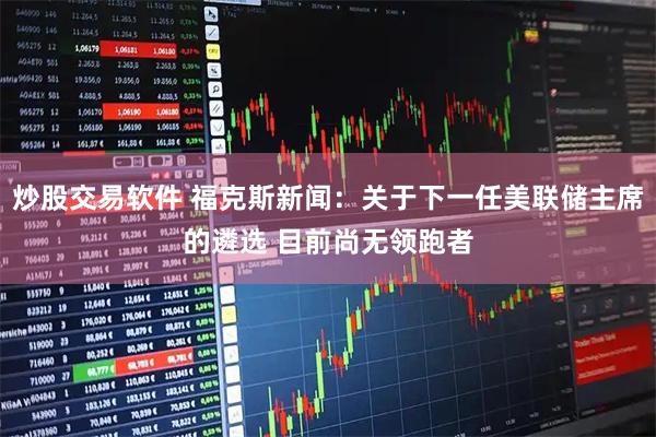 炒股交易软件 福克斯新闻：关于下一任美联储主席的遴选 目前尚无领跑者